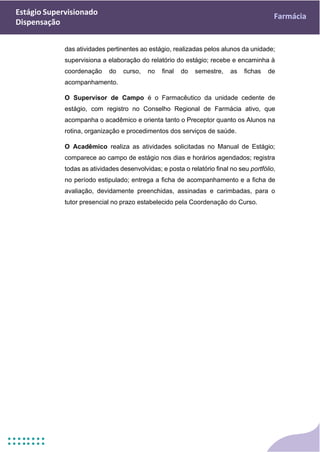 Estágio Supervisionado
Dispensação
Farmácia
das atividades pertinentes ao estágio, realizadas pelos alunos da unidade;
supervisiona a elaboração do relatório do estágio; recebe e encaminha à
coordenação do curso, no final do semestre, as fichas de
acompanhamento.
O Supervisor de Campo é o Farmacêutico da unidade cedente de
estágio, com registro no Conselho Regional de Farmácia ativo, que
acompanha o acadêmico e orienta tanto o Preceptor quanto os Alunos na
rotina, organização e procedimentos dos serviços de saúde.
O Acadêmico realiza as atividades solicitadas no Manual de Estágio;
comparece ao campo de estágio nos dias e horários agendados; registra
todas as atividades desenvolvidas; e posta o relatório final no seu portfólio,
no período estipulado; entrega a ficha de acompanhamento e a ficha de
avaliação, devidamente preenchidas, assinadas e carimbadas, para o
tutor presencial no prazo estabelecido pela Coordenação do Curso.
 