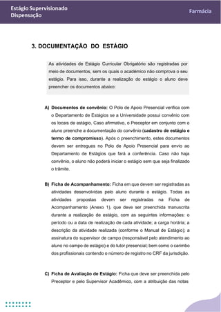 Estágio Supervisionado
Dispensação
Farmácia
As atividades de Estágio Curricular Obrigatório são registradas por
meio de documentos, sem os quais o acadêmico não comprova o seu
estágio. Para isso, durante a realização do estágio o aluno deve
preencher os documentos abaixo:
3. DOCUMENTAÇÃO DO ESTÁGIO
A) Documentos de convênio: O Polo de Apoio Presencial verifica com
o Departamento de Estágios se a Universidade possui convênio com
os locais de estágio. Caso afirmativo, o Preceptor em conjunto com o
aluno preenche a documentação do convênio (cadastro de estágio e
termo de compromisso). Após o preenchimento, estes documentos
devem ser entregues no Polo de Apoio Presencial para envio ao
Departamento de Estágios que fará a conferência. Caso não haja
convênio, o aluno não poderá iniciar o estágio sem que seja finalizado
o trâmite.
B) Ficha de Acompanhamento: Ficha em que devem ser registradas as
atividades desenvolvidas pelo aluno durante o estágio. Todas as
atividades propostas devem ser registradas na Ficha de
Acompanhamento (Anexo 1), que deve ser preenchida manuscrita
durante a realização de estágio, com as seguintes informações: o
período ou a data de realização de cada atividade; a carga horária; a
descrição da atividade realizada (conforme o Manual de Estágio); a
assinatura do supervisor de campo (responsável pelo atendimento ao
aluno no campo de estágio) e do tutor presencial; bem como o carimbo
dos profissionais contendo o número de registro no CRF da jurisdição.
C) Ficha de Avaliação de Estágio: Ficha que deve ser preenchida pelo
Preceptor e pelo Supervisor Acadêmico, com a atribuição das notas
 