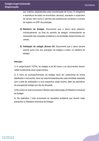 Estágio Supervisionado
Dispensação
Farmácia
aos critérios estabelecidos pela Coordenação de Curso. É obrigatória
a assinatura de todos os envolvidos: aluno(a), preceptor e supervisor
de campo; bem como o carimbo dos profissionais contendo o número
de registro no CRF da jurisdição.
D) Relatório do Estágio: Documento que o aluno deve elaborar,
individualmente, ao final do período de estágio, contemplando as
resoluções das situações problema e as atividades desenvolvidas em
campo.
E) Validação do estágio (Anexo IV): Documento que o aluno deverá
assinar junto com seu preceptor de estágio e inserir no relatório do
estágio.
Atenção:
1) A carga-horária TOTAL do estágio é de 80 horas e os documentos devem
refletir exatamente essa carga-horária.
2) A ficha de acompanhamento de estágio deve ser preenchida de forma
detalhada e manuscrita: deve ser discriminada/descrita cada atividade realizada
com a data de realização e a sua respectiva carga horária, além da assinatura
do preceptorde estágio por dia de atividade.
3) No anexo III você encontrará o Roteiro para elaboração do Relatório Individual
de Estágio.
4) No Apêndice I você encontrará as situações problema que devem estar
presentes no Relatório Individual de Estágio.
 