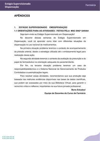 Estágio Supervisionado
Dispensação
Farmácia
APÊNDICES
1. ESTÁGIO SUPERVISIONADO EMDISPENSAÇÃO
1.1 ORIENTAÇÕES PARA AS ATIVIDADES - FEITAS PELA MSC ENGª SARAH
Seja bem-vindo ao Estágio Supervisionado em Dispensação!
No decorrer dessas semanas do Estágio Supervisionado em
Dispensação, você irá aprender como lidar com diferentes situações da
dispensação no uso racional de medicamentos.
Na primeira situação problema teremos o contexto de acompanhamento
da pressão arterial, desde a estratégia utilizada até o embasamento legal para
realização dessa ação.
Na segunda atividade teremos o contexto da avaliação da prescrição e do
papel do farmacêutico na orientação adequada do paciente/cliente.
Por fim, na terceira situação problema teremos um caso de
responsabilidadetécnica e o Sistema Nacional de Gerenciamento de Produtos
Controlados e suasimplicações legais.
Para resolver essas atividades, recomendamos que sua produção seja
baseada nas melhores evidências disponíveis nas bases de dados científicas,
que podem ser acessadas por meio da sua Biblioteca Virtual, para garantir o
raciocínio crítico e reflexivo, importantes na sua futura jornada profissional.
Bons Estudos!
Equipe de Docentes do Curso de Farmácia
 