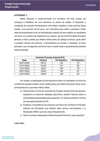 Estágio Supervisionado
Dispensação
Farmácia
ATIVIDADE 1:
Maria Eduarda é recém-formada em farmácia. Há dois meses ela
começou a trabalhar em uma farmácia no centro da cidade. É frequente a
prestação de serviços farmacêuticos onde Maria trabalha e toda semana Dona
Josefa, uma senhora de 65 anos, vai à farmácia para aferir a pressão e fazer
esse acompanhando junto ao farmacêutico disponível que registra os resultados
em ficha e na carteira de hipertenso do usuário. No dia 23/01/22 Maria Eduarda
atendeu a Dona Josefa que relatou fortes dores de cabeça e tontura, após aferir
a pressão arterial da paciente, a farmacêutica ao anotar o resultado na ficha
percebeu que há algumas semanas Dona Josefa estava apresentando pressão
arterial elevada:
Controle Pressão Arterial (PA)
Data Horário PA Sistólica PA Diastólica
02/01/2022 10h15 136 76
07/01/2022 15h30 141 82
12/01/2022 8h23 130 78
20/01/2022 18h45 149 97
23/01/2022 13h00 148 95
Ao receber a explicação da farmacêutica sobre os resultados da ficha de
controle da pressão arterial, Dona Josefa pediu para Maria Eduarda indicar outro
anti-hipertensivo que faria melhor efeito.
a) Observando a Ficha de Controle de Pressão Arterial (PA) da paciente,
explicaria os sintomas relatados pela Dona Josefa? Discuta sobre a
comorbidade apresentada pela paciente e os valores presente na ficha
de acompanhamento da PA.
b) Explique a importância da presença da Ficha de Controle de Pressão
Arterial nas farmácias que ofertem esse serviço farmacêutico e a
Resolução (RDC) que traz esse embasamento.
c) Qual a conduta adequada de Maria Eduarda frente ao caso exposto?
Links úteis:
 