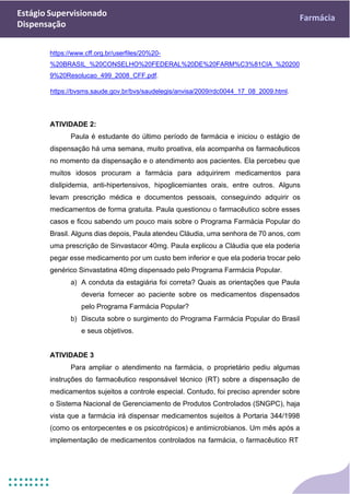 Estágio Supervisionado
Dispensação
Farmácia
https://www.cff.org.br/userfiles/20%20-
%20BRASIL_%20CONSELHO%20FEDERAL%20DE%20FARM%C3%81CIA_%20200
9%20Resolucao_499_2008_CFF.pdf.
https://bvsms.saude.gov.br/bvs/saudelegis/anvisa/2009/rdc0044_17_08_2009.html.
ATIVIDADE 2:
Paula é estudante do último período de farmácia e iniciou o estágio de
dispensação há uma semana, muito proativa, ela acompanha os farmacêuticos
no momento da dispensação e o atendimento aos pacientes. Ela percebeu que
muitos idosos procuram a farmácia para adquirirem medicamentos para
dislipidemia, anti-hipertensivos, hipoglicemiantes orais, entre outros. Alguns
levam prescrição médica e documentos pessoais, conseguindo adquirir os
medicamentos de forma gratuita. Paula questionou o farmacêutico sobre esses
casos e ficou sabendo um pouco mais sobre o Programa Farmácia Popular do
Brasil. Alguns dias depois, Paula atendeu Cláudia, uma senhora de 70 anos, com
uma prescrição de Sinvastacor 40mg. Paula explicou a Cláudia que ela poderia
pegar esse medicamento por um custo bem inferior e que ela poderia trocar pelo
genérico Sinvastatina 40mg dispensado pelo Programa Farmácia Popular.
a) A conduta da estagiária foi correta? Quais as orientações que Paula
deveria fornecer ao paciente sobre os medicamentos dispensados
pelo Programa Farmácia Popular?
b) Discuta sobre o surgimento do Programa Farmácia Popular do Brasil
e seus objetivos.
ATIVIDADE 3
Para ampliar o atendimento na farmácia, o proprietário pediu algumas
instruções do farmacêutico responsável técnico (RT) sobre a dispensação de
medicamentos sujeitos a controle especial. Contudo, foi preciso aprender sobre
o Sistema Nacional de Gerenciamento de Produtos Controlados (SNGPC), haja
vista que a farmácia irá dispensar medicamentos sujeitos à Portaria 344/1998
(como os entorpecentes e os psicotrópicos) e antimicrobianos. Um mês após a
implementação de medicamentos controlados na farmácia, o farmacêutico RT
 