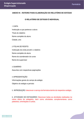Estágio Supervisionado
Dispensação
Farmácia
ANEXO III – ROTEIRO PARA ELABORAÇÃO DO RELATÓRIO DE ESTÁGIO
O RELATÓRIO DE ESTÁGIO É INDIVIDUAL
1.CAPA
Instituição a que pertence o aluno
Título do relatório
Nome completo do aluno
Cidade, ano
2.FOLHA DE ROSTO
Instituição de onde provém o relatório
Nome completo do aluno
Nome do coordenador do curso
Nome do supervisor
3.SUMÁRIO
Assuntos com respectivas paginações
4.APRESENTAÇÃO
Informações gerais do campo de estágio
Objetivo do estágio e período
5. INTRODUÇÃO: descrever o serviço de farmácia dentro do respectivo estágio.
6. ATIVIDADE DO ESTAGIÁRIO: Descrever todas as atividades realizadas na
rotina diária do estagiário, bem como atividades complementares como
palestras, orientações e outras.
 