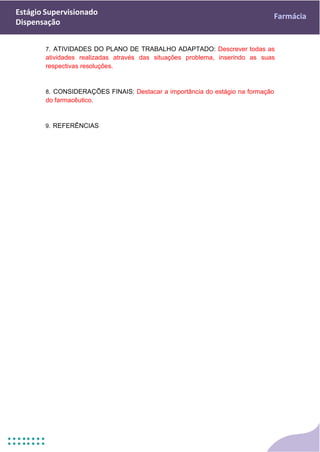 Estágio Supervisionado
Dispensação
Farmácia
7. ATIVIDADES DO PLANO DE TRABALHO ADAPTADO: Descrever todas as
atividades realizadas através das situações problema, inserindo as suas
respectivas resoluções.
8. CONSIDERAÇÕES FINAIS: Destacar a importância do estágio na formação
do farmacêutico.
9. REFERÊNCIAS
 