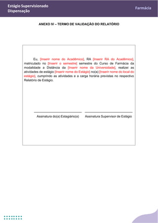 Estágio Supervisionado
Dispensação
Farmácia
Eu, [Inserir nome do Acadêmico], RA [Inserir RA do Acadêmico],
matriculado no [Inserir o semestre] semestre do Curso de Farmácia da
modalidade a Distância da [Inserir nome da Universidade], realizei as
atividades de estágio [Inserir nome do Estágio] no(a) [Inserir nome do local do
estágio], cumprindo as atividades e a carga horária previstas no respectivo
Relatório de Estágio.
ANEXO IV – TERMO DE VALIDAÇÃO DO RELATÓRIO
Assinatura do(a) Estagiário(a) Assinatura Supervisor de Estágio
 