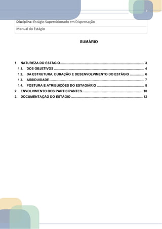 2
Disciplina: Estágio Supervisionado em Dispensação
Manual do Estágio
SUMÁRIO
1. NATUREZA DO ESTÁGIO............................................................................................ 3
1.1. DOS OBJETIVOS ................................................................................................... 4
1.2. DA ESTRUTURA, DURAÇÃO E DESENVOLVIMENTO DO ESTÁGIO ................ 6
1.3. ASSIDUIDADE........................................................................................................ 7
1.4. POSTURA E ATRIBUIÇÕES DO ESTAGIÁRIO .................................................... 8
2. ENVOLVIMENTO DOS PARTICIPANTES...................................................................10
3. DOCUMENTAÇÃO DO ESTÁGIO ...............................................................................12
 