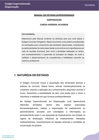 Estágio Supervisionado
Dispensação
Farmácia
Caro estudante,
Elaboramos esse Manual contendo as diretrizes para que você realize o
Estágio Curricular Obrigatório. Nesse documento você poderá consultartodas
as orientações para cumprimento das atividades relacionadas, considerando
as particularidades de cada etapa desde os encontros com osprofessores por
meio de reuniões síncronas, bem como a atividades realizadas no campo,
com acompanhamento e supervisão do preceptor de estágio, de modo a
viabilizar o desenvolvimento de competências e habilidades inerentes ao
exercício profissional.
MANUAL DE ESTÁGIO SUPERVISIONADO
DISPENSAÇÃO
CARGA HORÁRIA: 80 HORAS
1. NATUREZA DO ESTÁGIO
O Estágio Curricular busca a associação das dimensões teóricas e
práticas do currículo. Dessa forma, articula interdisciplinarmente os
conteúdos visando a aplicação dos conhecimentos adquiridos durante o
Curso. Garantindo a possibilidade de abrir uma janela para o futuro e
vislumbrar a realidade em que irá atuar profissionalmente.
No Estágio Supervisionado em Dispensação você desenvolverá
diferentes atividades, dentre elas: analisar prescrições
farmacoterapêuticas, realizar a dispensação de medicamento ao
paciente/cliente, proceder com orientações e informações ao
paciente/cliente sobre o uso adequado de medicamentos com ênfase no
regime de dosificação, influência de medicamentos, interações
medicamentosas, reconhecimento de reações adversas e condições de
conservação do produto.
 