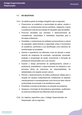Estágio Supervisionado
Dispensação
Farmácia
1.1. OS OBJETIVOS
1.1.1. Os objetivos gerais do estágio obrigatório são os seguintes:
• Proporcionar ao acadêmico a oportunidade de aplicar, ampliar e
adequar os conhecimentos técnico-científicos, integrando a teoria
e a prática por meio de sua inserção em situações reais de trabalho;
• Promover atividades que permitam o desenvolvimento de
competências, capacidades e habilidades requeridas para a
formação profissional;
• Possibilitar o conhecimento da realidade socioeconômica e cultural
da população, desenvolvendo a capacidade crítica e humanística
do acadêmico, permitindo a sua identificação como elemento de
transformação da sociedade;
• Garantir a experiência nos diferentes níveis de atenção a saúde,
atuando em programas de promoção, manutenção, prevenção,
proteção e recuperação da saúde, promovendo a formação de
profissional comprometido com o ser humano;
• Suscitar o desejo permanente de aperfeiçoamento cultural e
profissional, possibilitando o desenvolvimento da cidadania e dos
princípios éticos da autonomia, da responsabilidade, da
solidariedade e do respeito ao bem comum;
• Permitir o desenvolvimento da prática profissional voltada para a
atuação em equipes multiprofissionais, fortalecendo os aspectos
interdisciplinares e transdisciplinares como forma de obter máxima
produtividade da promoção e da assistência à saúde;
• Possibilitar a tomada de decisões e as soluções de problemas;
• Assegurar a formação de farmacêuticos generalistas, qualificados
ao exercício profissional nas diferentes áreas de atuação.
1.1.2. Os objetivos específicos para o Estágio Supervisionado em
Dispensação, são os seguintes:
 
