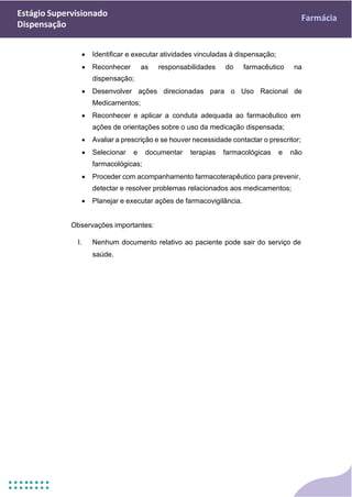 Estágio Supervisionado
Dispensação
Farmácia
• Identificar e executar atividades vinculadas à dispensação;
• Reconhecer as responsabilidades do farmacêutico na
dispensação;
• Desenvolver ações direcionadas para o Uso Racional de
Medicamentos;
• Reconhecer e aplicar a conduta adequada ao farmacêutico em
ações de orientações sobre o uso da medicação dispensada;
• Avaliar a prescrição e se houver necessidade contactar o prescritor;
• Selecionar e documentar terapias farmacológicas e não
farmacológicas;
• Proceder com acompanhamento farmacoterapêutico para prevenir,
detectar e resolver problemas relacionados aos medicamentos;
• Planejar e executar ações de farmacovigilância.
Observações importantes:
I. Nenhum documento relativo ao paciente pode sair do serviço de
saúde.
 