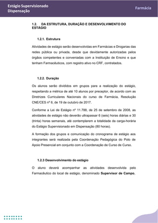 Estágio Supervisionado
Dispensação
Farmácia
1.2. DA ESTRUTURA, DURAÇÃO E DESENVOLVIMENTO DO
ESTÁGIO
1.2.1. Estrutura
Atividades de estágio serão desenvolvidas em Farmácias e Drogarias das
redes pública ou privada, desde que devidamente autorizadas pelos
órgãos competentes e conveniadas com a Instituição de Ensino e que
tenham Farmacêuticos, com registro ativo no CRF, contratados.
1.2.2. Duração
Os alunos serão divididos em grupos para a realização do estágio,
respeitando a métrica de até 10 alunos por preceptor, de acordo com as
Diretrizes Curriculares Nacionais do curso de Farmácia, Resolução
CNE/CES nº 6, de 19 de outubro de 2017.
Conforme a Lei de Estágio nº 11.788, de 25 de setembro de 2008, as
atividades de estágio não deverão ultrapassar 6 (seis) horas diárias e 30
(trinta) horas semanais, até contemplarem a totalidade da carga-horária
do Estágio Supervisionado em Dispensação (80 horas).
A formação dos grupos e comunicação do cronograma de estágio aos
integrantes será realizada pela Coordenação Pedagógica do Polo de
Apoio Presencial em conjunto com a Coordenação de Curso de Curso.
1.2.3 Desenvolvimento do estágio
O aluno deverá acompanhar as atividades desenvolvida pelo
Farmacêutico do local de estágio, denominado Supervisor de Campo,
 