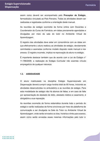 Estágio Supervisionado
Dispensação
Farmácia
assim como deverá ser acompanhado pelo Preceptor de Estágio,
farmacêutico vinculado ao Polo Parceiro. Todas as atividades devem ser
realizadas e registradas conforme a orientação deste manual.
As reuniões de estágio ocorrerão de forma online com Docentes e
Coordenador do Curso de Farmácia, em datas previamente agendadas e
divulgadas por meio da sala do tutor no Ambiente Virtual de
Aprendizagem.
O registro das atividades deve estar em consonância com as datas em
que efetivamente o aluno realizou as atividades de estágio, devidamente
carimbadas e assinadas conforme modelo disposto neste manual e nos
anexos. O registro incorreto, implica na reprovação do aluno no estágio.
É importante destacar também que de acordo com a Lei de Estágio n°
11.788/2008, a realização do Estágio Curricular não acarreta vínculo
empregatício de qualquer natureza.
1.3. ASSIDUIDADE
O aluno matriculado na disciplina Estágio Supervisionado em
Dispensação deverá cumprir carga horária total de 80 horas, incluindo as
atividades desenvolvidas no ambulatório e as reuniões de estágio. Para
esta modalidade de estágio não há abonos de faltas, e em caso de falta
por apresentação de atestado de óbito, atestado médico e casamento, é
obrigatória a sua reposição.
As reuniões ocorrerão de forma sistemática durante todo o período do
estágio e serão realizadas de forma síncronas por meio de plataforma de
comunicação a ser divulgada na Sala do Tutor no Ambiente Virtual de
Aprendizagem, onde serão enviados os dias, horários e links para acesso,
assim como serão enviadas essas mesmas informações pelo tutor à
 