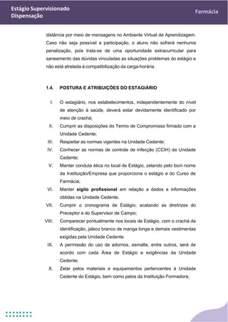 Estágio Supervisionado
Dispensação
Farmácia
distância por meio de mensagens no Ambiente Virtual de Aprendizagem.
Caso não seja possível a participação, o aluno não sofrerá nenhuma
penalização, pois trata-se de uma oportunidade extracurricular para
saneamento das dúvidas vinculadas as situações problemas do estágio e
não está atrelada à compatibilização da carga-horária.
1.4. POSTURA E ATRIBUIÇÕES DO ESTAGIÁRIO
I. O estagiário, nos estabelecimentos, independentemente do nível
de atenção à saúde, deverá estar devidamente identificado por
meio de crachá;
II. Cumprir as disposições do Termo de Compromisso firmado com a
Unidade Cedente;
III. Respeitar as normas vigentes na Unidade Cedente;
IV. Conhecer as normas de controle de infecção (CCIH) da Unidade
Cedente;
V. Manter conduta ética no local de Estágio, zelando pelo bom nome
da Instituição/Empresa que proporciona o estágio e do Curso de
Farmácia;
VI. Manter sigilo profissional em relação a dados e informações
obtidas na Unidade Cedente.
VII. Cumprir o cronograma de Estágio, acatando as diretrizes do
Preceptor e do Supervisor de Campo;
VIII. Comparecer pontualmente nos locais de Estágio, com o crachá de
identificação, jaleco branco de manga longa e demais vestimentas
exigidas pela Unidade Cedente.
IX. A permissão do uso de adornos, esmalte, entre outros, será de
acordo com cada Área de Estágio e exigências da Unidade
Cedente;
X. Zelar pelos materiais e equipamentos pertencentes à Unidade
Cedente do Estágio, bem como pelos da Instituição Formadora;
 