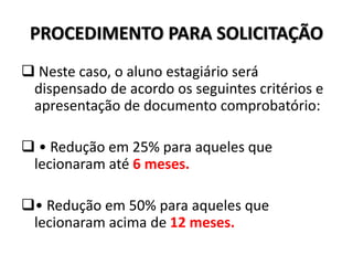 PROCEDIMENTO PARA SOLICITAÇÃO
 Neste caso, o aluno estagiário será
dispensado de acordo os seguintes critérios e
apresentação de documento comprobatório:
 • Redução em 25% para aqueles que
lecionaram até 6 meses.
• Redução em 50% para aqueles que
lecionaram acima de 12 meses.
 