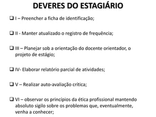 DEVERES DO ESTAGIÁRIO
 I – Preencher a ficha de identificação;
 II - Manter atualizado o registro de frequência;
 III – Planejar sob a orientação do docente orientador, o
projeto de estágio;
 IV- Elaborar relatório parcial de atividades;
 V – Realizar auto-avaliação crítica;
 VI – observar os princípios da ética profissional mantendo
absoluto sigilo sobre os problemas que, eventualmente,
venha a conhecer;
 