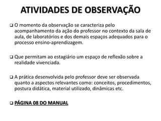 ATIVIDADES DE OBSERVAÇÃO
 O momento da observação se caracteriza pelo
acompanhamento da ação do professor no contexto da sala de
aula, de laboratórios e dos demais espaços adequados para o
processo ensino-aprendizagem.
 Que permitam ao estagiário um espaço de reflexão sobre a
realidade vivenciada.
 A prática desenvolvida pelo professor deve ser observada
quanto a aspectos relevantes como: conceitos, procedimentos,
postura didática, material utilizado, dinâmicas etc.
 PÁGINA 08 DO MANUAL
 