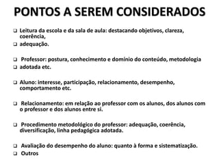 PONTOS A SEREM CONSIDERADOS
 Leitura da escola e da sala de aula: destacando objetivos, clareza,
coerência,
 adequação.
 Professor: postura, conhecimento e domínio do conteúdo, metodologia
 adotada etc.
 Aluno: interesse, participação, relacionamento, desempenho,
comportamento etc.
 Relacionamento: em relação ao professor com os alunos, dos alunos com
o professor e dos alunos entre si.
 Procedimento metodológico do professor: adequação, coerência,
diversificação, linha pedagógica adotada.
 Avaliação do desempenho do aluno: quanto à forma e sistematização.
 Outros
 