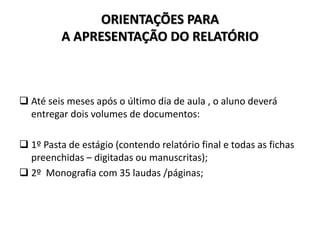 ORIENTAÇÕES PARA
A APRESENTAÇÃO DO RELATÓRIO
 Até seis meses após o último dia de aula , o aluno deverá
entregar dois volumes de documentos:
 1º Pasta de estágio (contendo relatório final e todas as fichas
preenchidas – digitadas ou manuscritas);
 2º Monografia com 35 laudas /páginas;
 