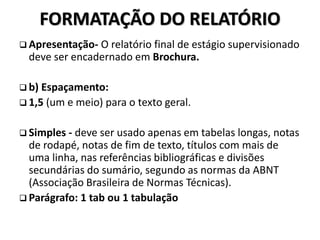 FORMATAÇÃO DO RELATÓRIO
 Apresentação- O relatório final de estágio supervisionado
deve ser encadernado em Brochura.
 b) Espaçamento:
 1,5 (um e meio) para o texto geral.
 Simples - deve ser usado apenas em tabelas longas, notas
de rodapé, notas de fim de texto, títulos com mais de
uma linha, nas referências bibliográficas e divisões
secundárias do sumário, segundo as normas da ABNT
(Associação Brasileira de Normas Técnicas).
 Parágrafo: 1 tab ou 1 tabulação
 