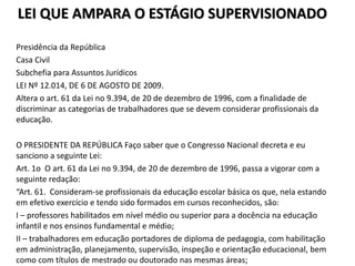 LEI QUE AMPARA O ESTÁGIO SUPERVISIONADO
Presidência da República
Casa Civil
Subchefia para Assuntos Jurídicos
LEI Nº 12.014, DE 6 DE AGOSTO DE 2009.
Altera o art. 61 da Lei no 9.394, de 20 de dezembro de 1996, com a finalidade de
discriminar as categorias de trabalhadores que se devem considerar profissionais da
educação.
O PRESIDENTE DA REPÚBLICA Faço saber que o Congresso Nacional decreta e eu
sanciono a seguinte Lei:
Art. 1o O art. 61 da Lei no 9.394, de 20 de dezembro de 1996, passa a vigorar com a
seguinte redação:
“Art. 61. Consideram-se profissionais da educação escolar básica os que, nela estando
em efetivo exercício e tendo sido formados em cursos reconhecidos, são:
I – professores habilitados em nível médio ou superior para a docência na educação
infantil e nos ensinos fundamental e médio;
II – trabalhadores em educação portadores de diploma de pedagogia, com habilitação
em administração, planejamento, supervisão, inspeção e orientação educacional, bem
como com títulos de mestrado ou doutorado nas mesmas áreas;
 