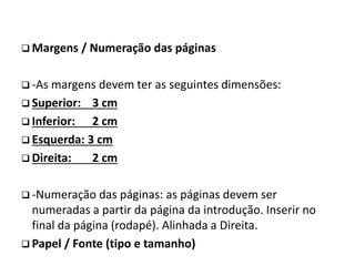  Margens / Numeração das páginas
 -As margens devem ter as seguintes dimensões:
 Superior: 3 cm
 Inferior: 2 cm
 Esquerda: 3 cm
 Direita: 2 cm
 -Numeração das páginas: as páginas devem ser
numeradas a partir da página da introdução. Inserir no
final da página (rodapé). Alinhada a Direita.
 Papel / Fonte (tipo e tamanho)
 