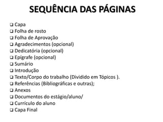 SEQUÊNCIA DAS PÁGINAS
 Capa
 Folha de rosto
 Folha de Aprovação
 Agradecimentos (opcional)
 Dedicatória (opcional)
 Epígrafe (opcional)
 Sumário
 Introdução
 Texto/Corpo do trabalho (Dividido em Tópicos ).
 Referências (Bibliográficas e outras);
 Anexos
 Documentos do estágio/aluno/
 Currículo do aluno
 Capa Final
 