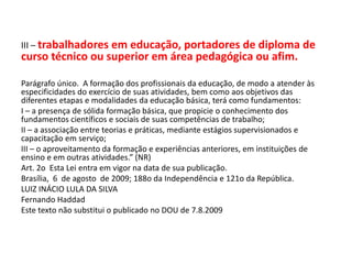 III – trabalhadores em educação, portadores de diploma de
curso técnico ou superior em área pedagógica ou afim.
Parágrafo único. A formação dos profissionais da educação, de modo a atender às
especificidades do exercício de suas atividades, bem como aos objetivos das
diferentes etapas e modalidades da educação básica, terá como fundamentos:
I – a presença de sólida formação básica, que propicie o conhecimento dos
fundamentos científicos e sociais de suas competências de trabalho;
II – a associação entre teorias e práticas, mediante estágios supervisionados e
capacitação em serviço;
III – o aproveitamento da formação e experiências anteriores, em instituições de
ensino e em outras atividades.” (NR)
Art. 2o Esta Lei entra em vigor na data de sua publicação.
Brasília, 6 de agosto de 2009; 188o da Independência e 121o da República.
LUIZ INÁCIO LULA DA SILVA
Fernando Haddad
Este texto não substitui o publicado no DOU de 7.8.2009
 