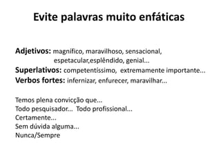 Evite palavras muito enfáticas
Adjetivos: magnífico, maravilhoso, sensacional,
espetacular,esplêndido, genial...
Superlativos: competentíssimo, extremamente importante...
Verbos fortes: infernizar, enfurecer, maravilhar...
Temos plena convicção que...
Todo pesquisador... Todo profissional...
Certamente...
Sem dúvida alguma...
Nunca/Sempre
 