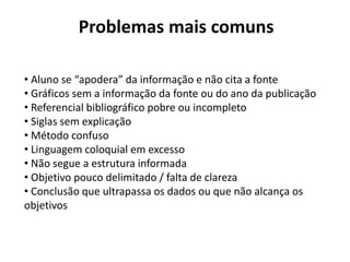 Problemas mais comuns
• Aluno se “apodera” da informação e não cita a fonte
• Gráficos sem a informação da fonte ou do ano da publicação
• Referencial bibliográfico pobre ou incompleto
• Siglas sem explicação
• Método confuso
• Linguagem coloquial em excesso
• Não segue a estrutura informada
• Objetivo pouco delimitado / falta de clareza
• Conclusão que ultrapassa os dados ou que não alcança os
objetivos
 