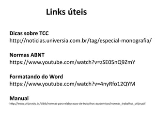 Links úteis
Dicas sobre TCC
http://noticias.universia.com.br/tag/especial-monografia/
Normas ABNT
https://www.youtube.com/watch?v=zSE05nQ9ZmY
Formatando do Word
https://www.youtube.com/watch?v=4nyRfo12QYM
Manual
http://www.utfpr.edu.br/dibib/normas-para-elaboracao-de-trabalhos-academicos/normas_trabalhos_utfpr.pdf
 