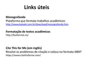 Links úteis
Monografando
Plataforma que formata trabalhos acadêmicos
http://www.baixaki.com.br/download/monografando.htm
Formatação de textos acadêmicos
http://fastformat.co/
Cite This for Me (em inglês)
Resolve os problemas de citação e coloca no formato ABNT
https://www.citethisforme.com/
 
