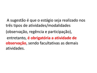 A sugestão é que o estágio seja realizado nos
três tipos de atividades/modalidades
(observação, regência e participação),
entretanto, é obrigatória a atividade de
observação, sendo facultativas as demais
atividades.
 