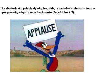 A sabedoria é o principal; adquire, pois, a sabedoria: sim com tudo o
que possuis, adquire o conhecimento (Provérbios 4.7).
 