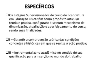 ESPECÍFICOS
Os Estágios Supervisionados do curso de licenciatura
em Educação Física têm como propósito articular
teoria e prática, configurando-se num mecanismo de
dinamização, atualização e aperfeiçoamento do curso,
sendo suas finalidades:
I – Garantir a compreensão teórica das condições
concretas e históricas em que se realiza a ação prática;
II – Instrumentalizar o acadêmico no sentido de sua
qualificação para a inserção no mundo do trabalho;
 