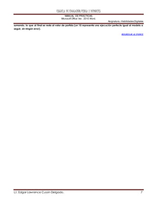 ESCUELA DE EDUCACIÓN FÍSICA Y DEPORTES
MANUAL DE PRÁCTICAS.
Microsoft Office Ver. 2010 Word.
Asignatura.- Habilidades Digitales
L.I. Edgar Lawrence Cussin Delgado. 7
sumando, lo que al final se resta al valor de partida (un 10 representa una ejecución perfecta igual al modelo a
seguir, sin ningún error).
REGRESAR AL INDICE
 