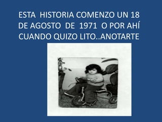 ESTA  HISTORIA COMENZO UN 18DE AGOSTO  DE  1971  O POR AHÍ CUANDO QUIZO LITO..ANOTARTE 