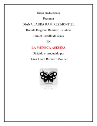Diana producciones
             Presenta
DIANA LAURA RAMIREZ MONTIEL
 Brenda Dayyana Ramirez Estudillo
      Daniel Castillo de Jesus
                EN
    LA MUÑECA ASESINA
     Dirigido y producido por
   Diana Laura Ramirez Montiel
 