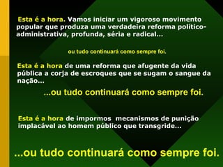 Esta é a hora.  Vamos iniciar um vigoroso movimento popular que produza uma verdadeira reforma político-administrativa, profunda, séria e radical... Esta é a hora  de uma reforma que afugente da vida pública a corja de escroques que se sugam o sangue da nação...  ou tudo continuará como sempre foi. Esta é a hora   de impormos  mecanismos de punição implacável ao homem público que transgride... ...ou tudo continuará como sempre foi. ...ou tudo continuará como sempre foi. 