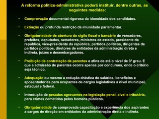 A reforma político-administrativa poderá instituir, dentre outras, as seguintes medidas: Comprovação  documental rigorosa da idoneidade dos candidatos. Extinção  ou profunda restrição da imunidade parlamentar. Obrigatoriedade de abertura do sigilo fiscal e bancário  de vereadores, prefeitos, deputados, senadores, ministros de estado, presidente da república, vice-presidente da república, partidos políticos, dirigentes de partidos políticos, diretores de entidades da administração direta e indireta, juízes e desembargadores. Proibição de contratação de parentes  e afins de até o nível de 3º grau. E que a admissão de parentes ocorra apenas por concursos, onde o critério seja técnico. Adequação  ou mesmo a redução drástica de salários, benefícios e aposentadorias para ocupantes de cargos legislativos a nível municipal, estadual e federal. Introdução de  pesadas agravantes na legislação penal, cível e tributária , para crimes cometidos pelos homens públicos. Obrigatoriedade  de comprovada capacitação e experiência dos aspirantes a cargos de direção em entidades da administração direta e indireta. 