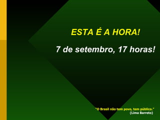 ESTA É A HORA!   7 de setembro, 17 horas! “ O Brasil não tem povo, tem público.”   (Lima Barreto) 