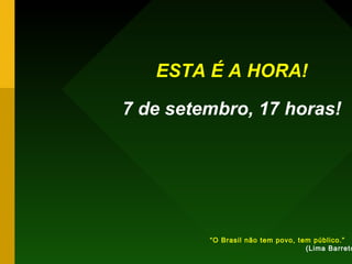 ESTA É A HORA!
7 de setembro, 17 horas!
“O Brasil não tem povo, tem público.”
(Lima Barreto
 