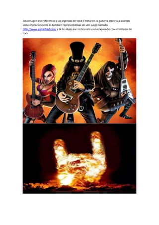 Esta imagen ase referencio a las leyendas del rock / metal en la guitarra electrisca asiendo
solos imprecionentes es también representativas de u8n juego llamado
http://www.guitarflash.me/ y la de abajo aser referencia a una explosión con el símbolo del
rock

 
