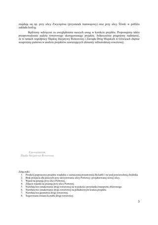 3
znajdują się np. przy ulicy Zwycięstwa (przystanek tramwajowy) oraz przy ulicy Śliwki w pobliżu
zakładu IzoErg.
Będziemy wdzięczni za uwzględnienie naszych uwag w korekcie projektu. Proponujemy także
przeprowadzenie audytu rowerowego skorygowanego projektu. Jednocześnie pragniemy nadmienić,
że w ramach współpracy Śląskiej Inicjatywy Rowerowej i Zarządu Dróg Miejskich w Gliwicach chętnie
wesprzemy państwa w analizie projektów zawierających elementy infrastruktury rowerowej.
Z poważaniem,
Śląska Inicjatywa Rowerowa
Załączniki:
1. Przekrój poprzeczny projektu wiaduktu z zaznaczoną przestrzenią dla kabli i rur pod powierzchnią chodnika.
2. Brak przejścia dla pieszych przy skrzyżowaniu ulicy Portowej i projektowanej nowej ulicy.
3. Wjazd na posesję przy ulicy Portowej.
4. Zdjęcie wjazdu na posesję przy ulicy Portowej.
5. Niewłaściwe oznakowanie drogi rowerowej na wysokości przystanku transportu zbiorowego.
6. Niewłaściwe oznakowanie drogi rowerowej na południowym krańcu projektu.
7. Niewłaściwa geometria drogi rowerowej.
8. Sugerowana zmiana kształtu drogi rowerowej.
 