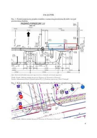 4
ZAŁĄCZNIK
Ryc. 1. Przekrój poprzeczny projektu wiaduktu z zaznaczoną przestrzenią dla kabli i rur pod
powierzchnią chodnika.
Opis: Kolorem niebieskim oznaczono ciąg rowerowy, a kolorem czerwonym ciąg pieszy.
Źródło: Projekt „Budowa estakady łączącej ul. Portową z ul. Perseusza w Gliwicach”.
Ścieżka: DokumentacjaMostyI_Rysunki ogólnePW_I_2_Przekroje_poprzeczne_594x1375mm.pdf
Ryc. 2. Brak przejścia dla pieszych przy skrzyżowaniu ulicy Portowej i projektowanej nowej ulicy.
Źródło: Projekt „Budowa estakady łączącej ul. Portową z ul. Perseusza w Gliwicach”.
 