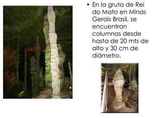 En la gruta de Rei do Mato en Minas Gerais Brasil, se encuentran columnas desde hasta de 20 mts de alto y 30 cm de diámetro. 