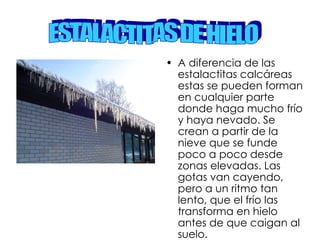 A diferencia de las estalactitas calcáreas estas se pueden forman en cualquier parte donde haga mucho frío y haya nevado. Se crean a partir de la nieve que se funde poco a poco desde zonas elevadas. Las gotas van cayendo, pero a un ritmo tan lento, que el frío las transforma en hielo antes de que caigan al suelo. ESTALACTITAS DE HIELO  