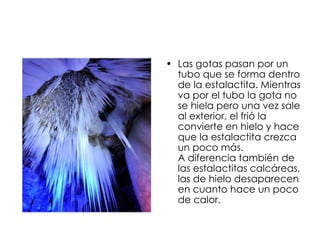 Las gotas pasan por un tubo que se forma dentro de la estalactita. Mientras va por el tubo la gota no se hiela pero una vez sale al exterior, el frió la convierte en hielo y hace que la estalactita crezca un poco más.  A diferencia también de las estalactitas calcáreas, las de hielo desaparecen en cuanto hace un poco de calor. 