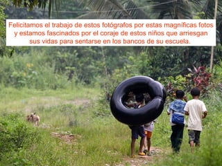 Felicitamos el trabajo de estos fotógrafos por estas magníficas fotos
y estamos fascinados por el coraje de estos niños que arriesgan
sus vidas para sentarse en los bancos de su escuela.
 
