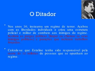 O Ditador Nos anos 30, instaurou um regime de terror. Acabou com as liberdades individuais e criou uma estrutura policial e militar de combate aos inimigos do regime.  Instituiu as purgas políticas (limpar ou eliminar os seus inimigos políticos) e punições que incluíam trabalhos forçados.   Calcula-se que Estaline tenha sido responsável pela  morte de   12 milhões  de pessoas que se opunham ao regime. 