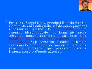 Em 1934, Sergei Kirov, principal líder do Partido Comunista em Leningrado- e tido como provável sucessor de Estaline - foi  assassinado  por um anónimo (desconhecido), de forma até agora obscura; muitos consideram até hoje que  Estaline não teria sido estranho a este assassinato.  Seja como for, Estaline utilizou o assassinato como pretexto imediato para uma série de repressões que passaram para a História como o  Grande Expurgo .  