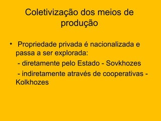 Coletivização dos meios de
produção
• Propriedade privada é nacionalizada e
passa a ser explorada:
- diretamente pelo Estado - Sovkhozes
- indiretamente através de cooperativas Kolkhozes

 